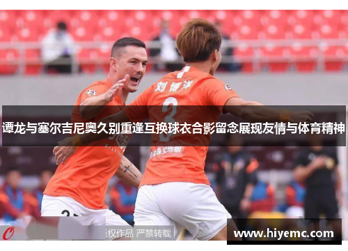 谭龙与塞尔吉尼奥久别重逢互换球衣合影留念展现友情与体育精神