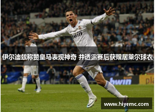 伊尔迪兹称赞皇马表现神奇 并透露赛后获赠居莱尔球衣
